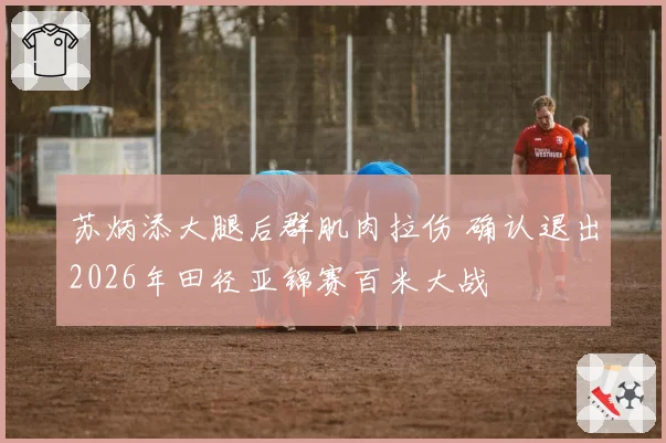 苏炳添大腿后群肌肉拉伤 确认退出2026年田径亚锦赛百米大战