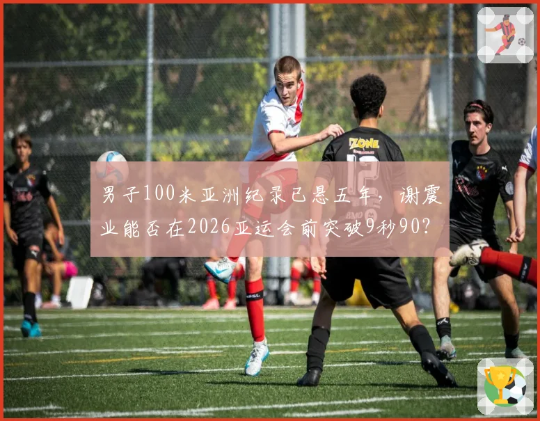 男子100米亚洲纪录已悬五年,谢震业能否在2026亚运会前突破9秒90?