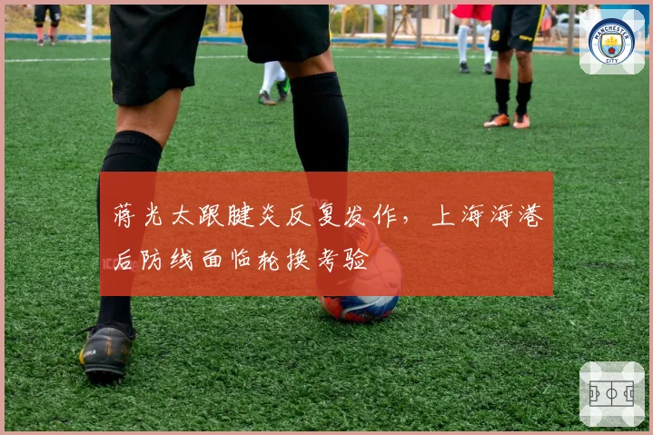 蒋光太跟腱炎反复发作，上海海港后防线面临轮换考验