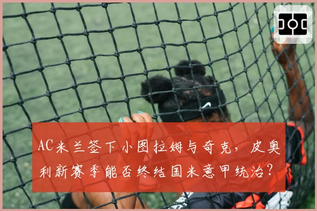 AC米兰签下小图拉姆与奇克,皮奥利新赛季能否终结国米意甲统治?