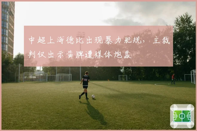中超上海德比出现暴力犯规,主裁判仅出示黄牌遭媒体炮轰