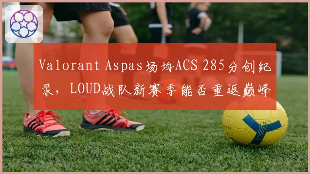 Valorant Aspas场均ACS 285分创纪录，LOUD战队新赛季能否重返巅峰？