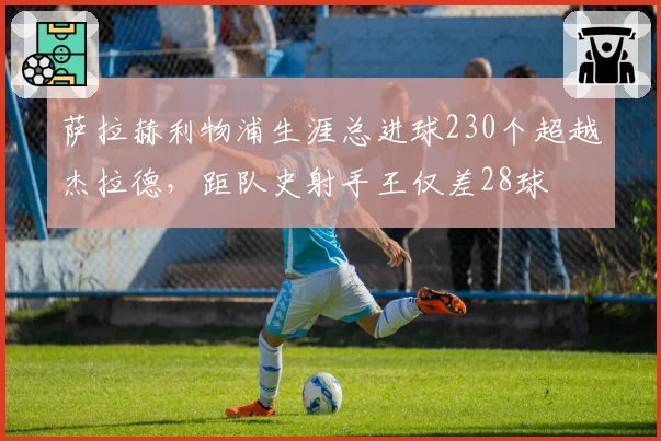 萨拉赫利物浦生涯总进球230个超越杰拉德,距队史射手王仅差28球
