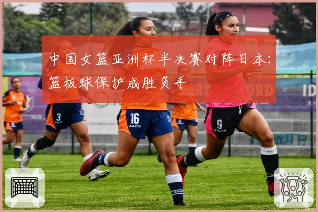 中国女篮亚洲杯半决赛对阵日本：篮板球保护成胜负手