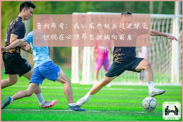 普利希奇：我以前也经历过进球荒，但现在必须昂首挺胸向前看