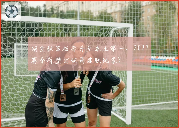 胡金秋篮板率升至本土第一，2027赛季有望打破易建联纪录？