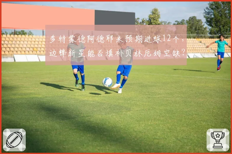 多特蒙德阿德耶米预期进球12个,边锋新星能否填补贝林厄姆空缺?