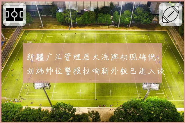 新疆广汇管理层大洗牌初现端倪,刘炜帅位警报拉响新外教已进入谈判名单