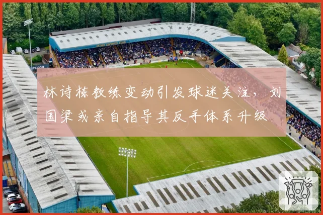 林诗栋教练变动引发球迷关注，刘国梁或亲自指导其反手体系升级