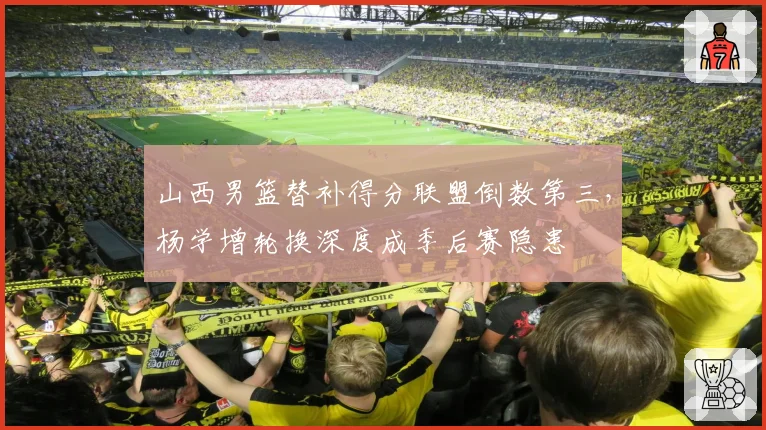 山西男篮替补得分联盟倒数第三，杨学增轮换深度成季后赛隐患