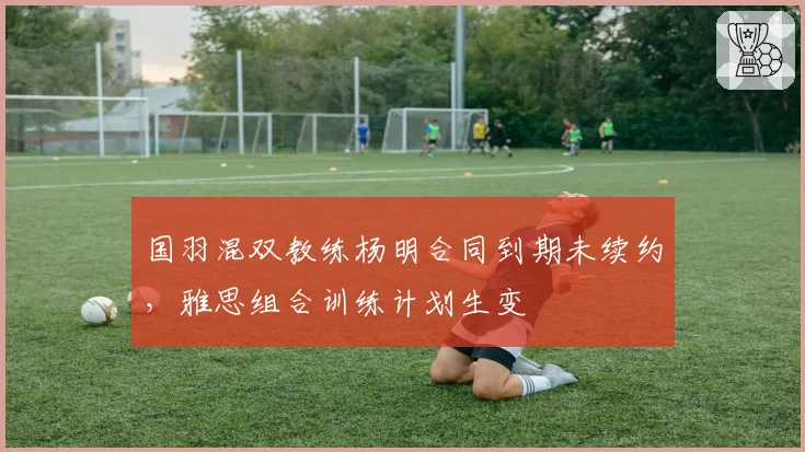 国羽混双教练杨明合同到期未续约,雅思组合训练计划生变