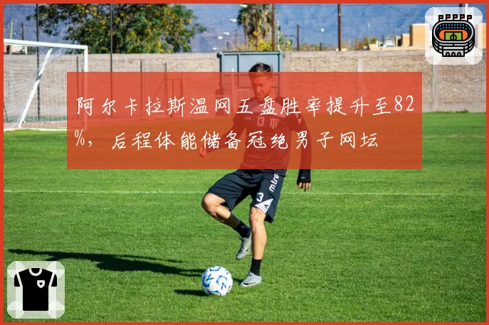 阿尔卡拉斯温网五盘胜率提升至82%,后程体能储备冠绝男子网坛