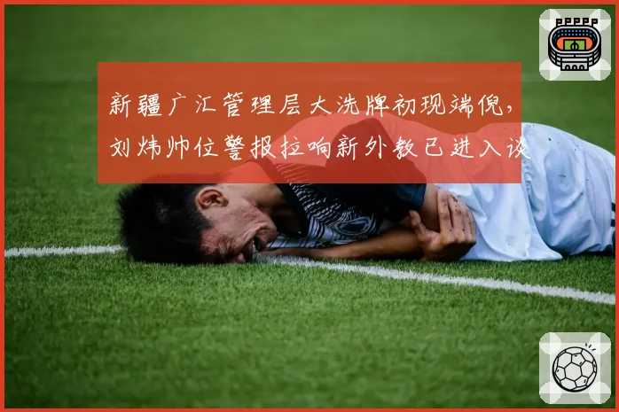 新疆广汇管理层大洗牌初现端倪，刘炜帅位警报拉响新外教已进入谈判名单
