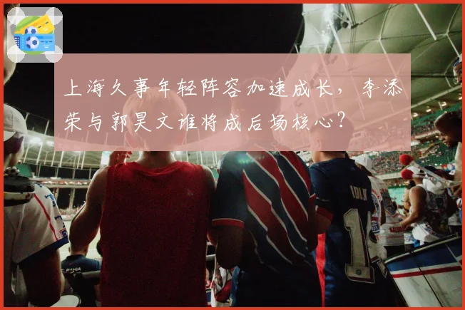 上海久事年轻阵容加速成长,李添荣与郭昊文谁将成后场核心?