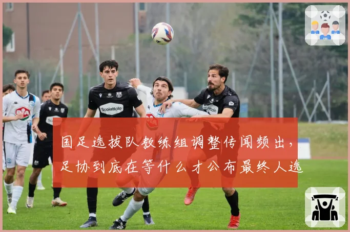 国足选拔队教练组调整传闻频出,足协到底在等什么才公布最终人选?