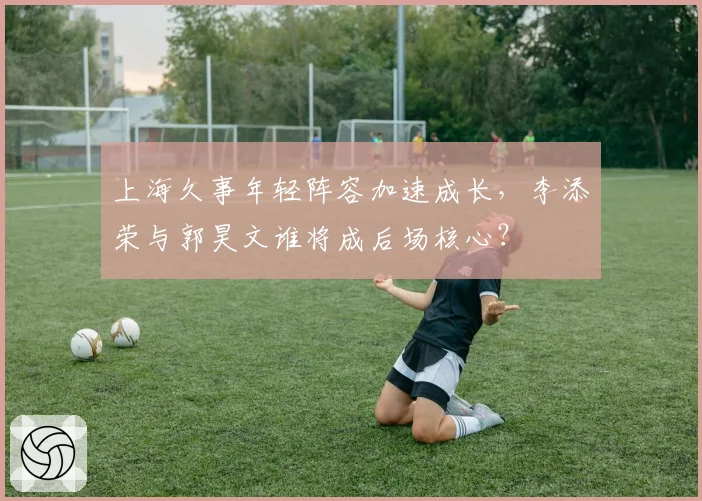 上海久事年轻阵容加速成长，李添荣与郭昊文谁将成后场核心？