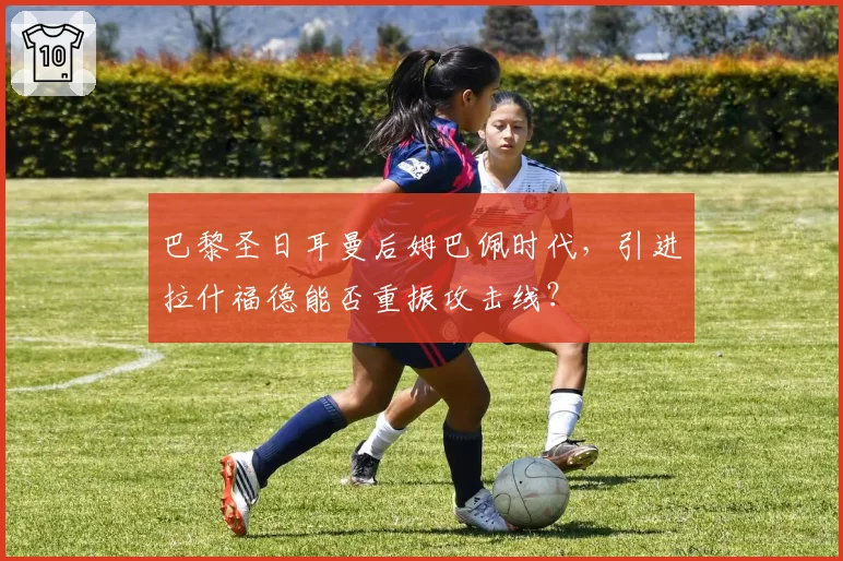 巴黎圣日耳曼后姆巴佩时代，引进拉什福德能否重振攻击线？