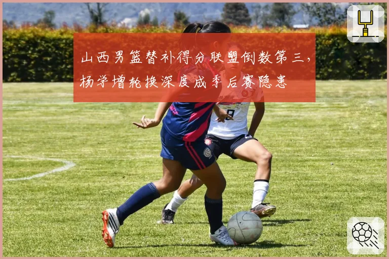 山西男篮替补得分联盟倒数第三，杨学增轮换深度成季后赛隐患