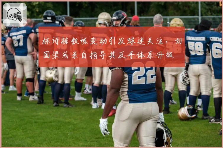林诗栋教练变动引发球迷关注,刘国梁或亲自指导其反手体系升级