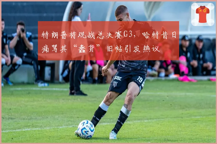 特朗普将观战总决赛G3，哈特昔日痛骂其“蠢货”旧帖引发热议