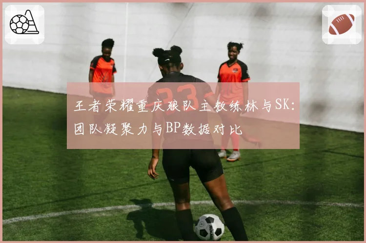 王者荣耀重庆狼队主教练林与SK：团队凝聚力与BP数据对比